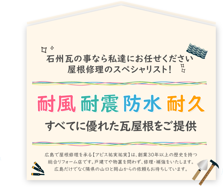 石州瓦の事なら私達にお任せください 屋根修理のスペシャリスト！耐風、耐震、防水、耐久すべてに優れた瓦屋根をご提供。広島で屋根修理を承る【アピス祐実祐実】は、創業30年以上の歴史を持つ総合リフォーム店です。戸建てや物置を問わず、修理・補強をいたします。広島だけでなく隣県の山口と岡山からの依頼もお待ちしています。 